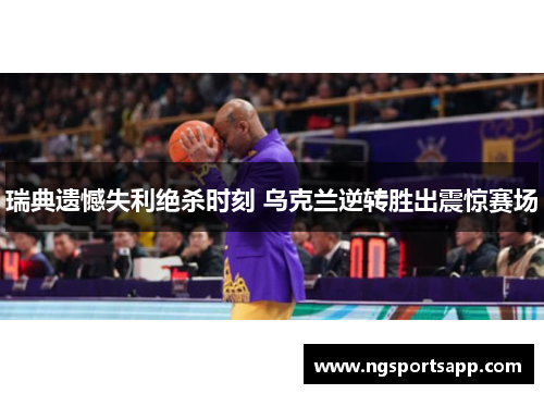 瑞典遗憾失利绝杀时刻 乌克兰逆转胜出震惊赛场