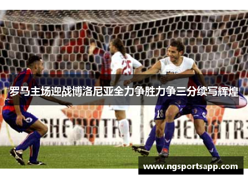 罗马主场迎战博洛尼亚全力争胜力争三分续写辉煌