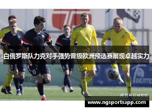 白俄罗斯队力克对手强势晋级欧洲预选赛展现卓越实力