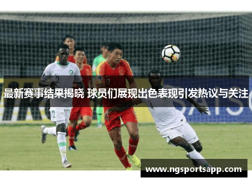 最新赛事结果揭晓 球员们展现出色表现引发热议与关注