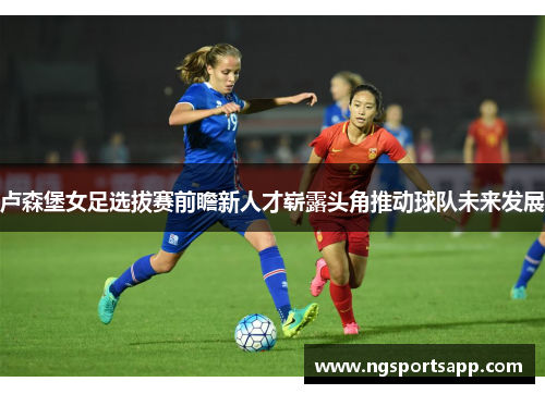 卢森堡女足选拔赛前瞻新人才崭露头角推动球队未来发展