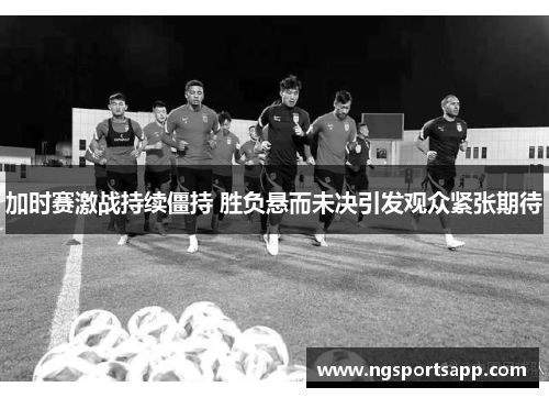 加时赛激战持续僵持 胜负悬而未决引发观众紧张期待
