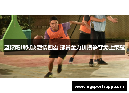 篮球巅峰对决激情四溢 球员全力拼搏争夺无上荣耀